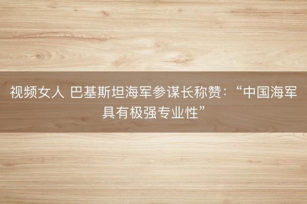 视频女人 巴基斯坦海军参谋长称赞：“中国海军具有极强专业性”