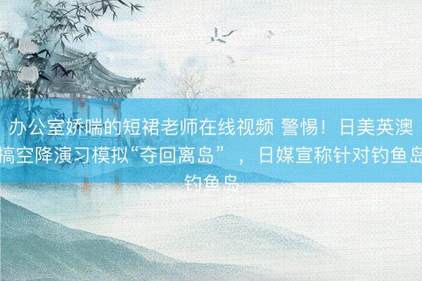 办公室娇喘的短裙老师在线视频 警惕！日美英澳搞空降演习模拟“夺回离岛”  ，日媒宣称针对钓鱼岛