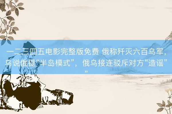 一二三四五电影完整版免费 俄称歼灭六百乌军，乌说俄提“半岛模式”，俄乌接连驳斥对方“造谣”
