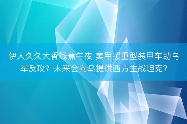 伊人久久大香线蕉午夜 美军援重型装甲车助乌军反攻？未来会向乌提供西方主战坦克？