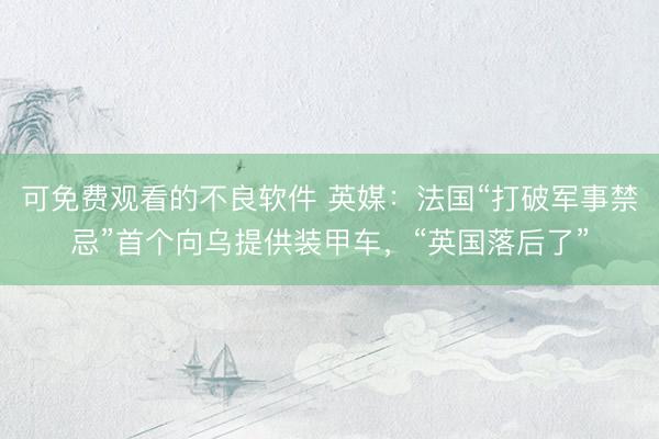 可免费观看的不良软件 英媒：法国“打破军事禁忌”首个向乌提供装甲车，“英国落后了”