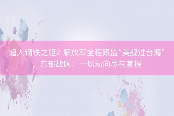 超人钢铁之躯2 解放军全程跟监“美舰过台海”，东部战区：一切动向尽在掌握