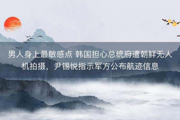 男人身上最敏感点 韩国担心总统府遭朝鲜无人机拍摄，尹锡悦指示军方公布航迹信息