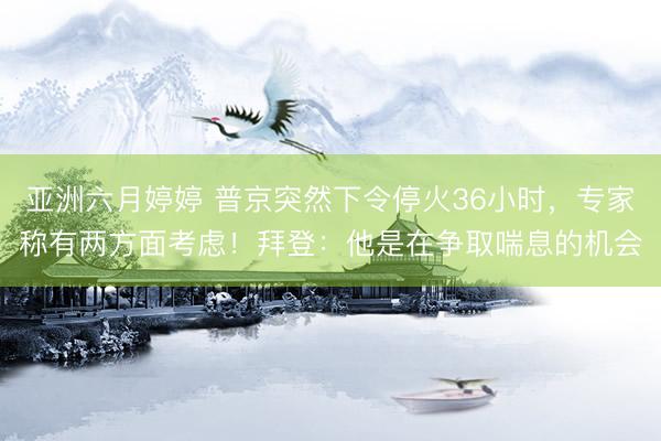 亚洲六月婷婷 普京突然下令停火36小时，专家称有两方面考虑！拜登：他是在争取喘息的机会