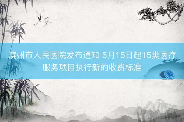 滨州市人民医院发布通知 5月15日起15类医疗服务项目执行新的收费标准