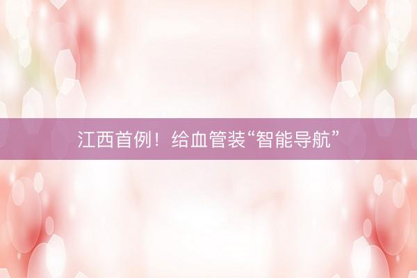 江西首例！给血管装“智能导航”