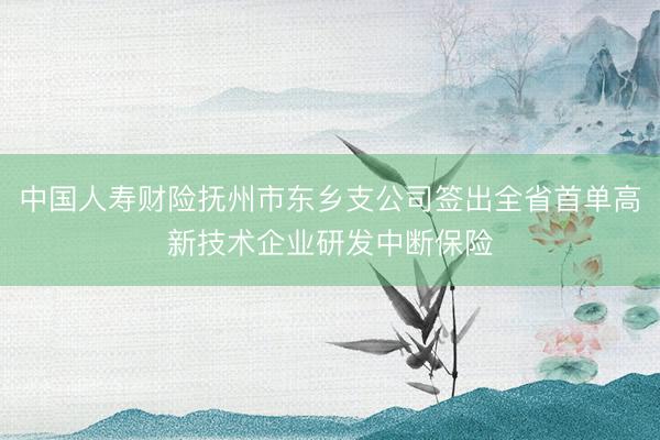 中国人寿财险抚州市东乡支公司签出全省首单高新技术企业研发中断保险