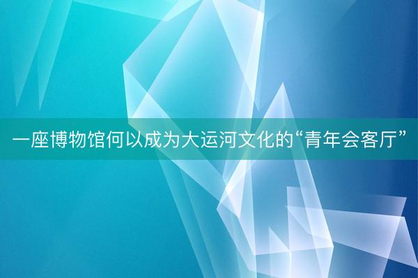 一座博物馆何以成为大运河文化的“青年会客厅”