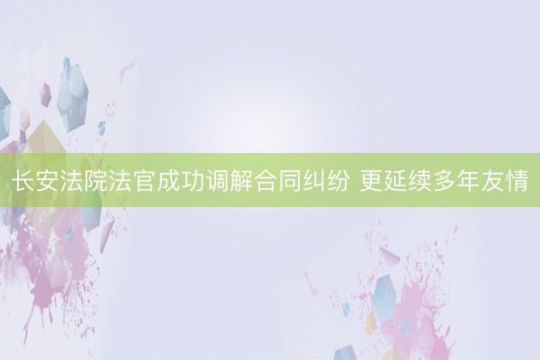 长安法院法官成功调解合同纠纷 更延续多年友情