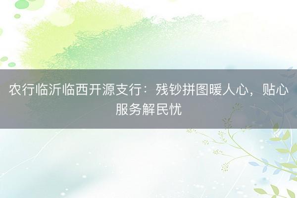 农行临沂临西开源支行：残钞拼图暖人心，贴心服务解民忧