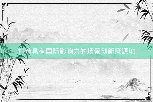 打造具有国际影响力的场景创新策源地