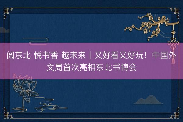 阅东北 悦书香 越未来|又好看又好玩!中国外文局首次亮相东北书博会