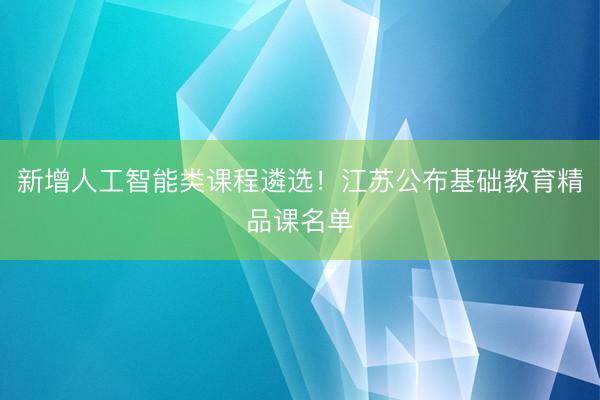 新增人工智能类课程遴选！江苏公布基础教育精品课名单