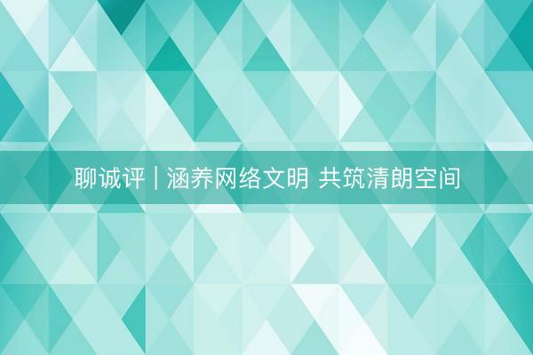 聊诚评 | 涵养网络文明 共筑清朗空间