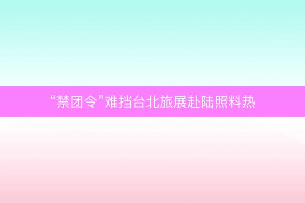 “禁团令”难挡台北旅展赴陆照料热
