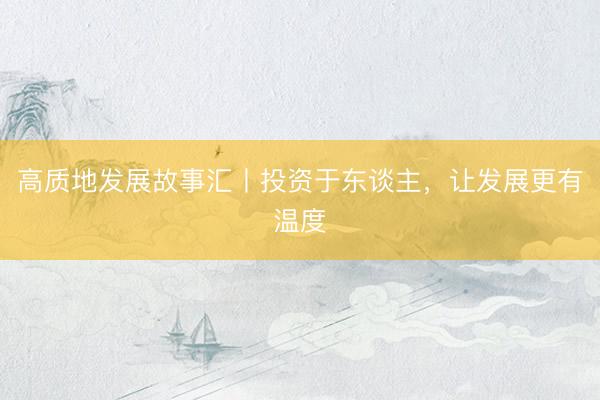 高质地发展故事汇丨投资于东谈主，让发展更有温度