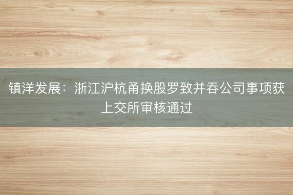 镇洋发展：浙江沪杭甬换股罗致并吞公司事项获上交所审核通过