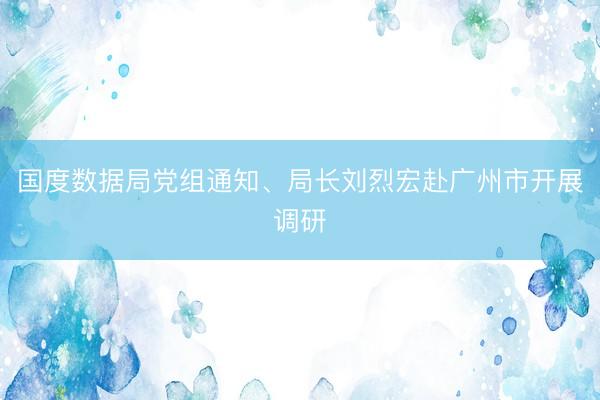 国度数据局党组通知、局长刘烈宏赴广州市开展调研