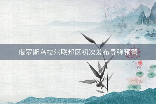 俄罗斯乌拉尔联邦区初次发布导弹预警