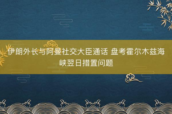 伊朗外长与阿曼社交大臣通话 盘考霍尔木兹海峡翌日措置问题