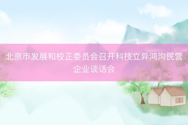 北京市发展和校正委员会召开科技立异鸿沟民营企业谈话会