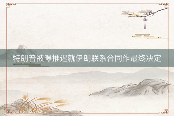 特朗普被曝推迟就伊朗联系合同作最终决定