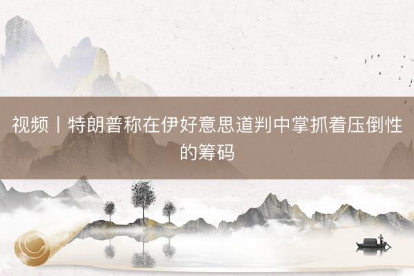 视频丨特朗普称在伊好意思道判中掌抓着压倒性的筹码