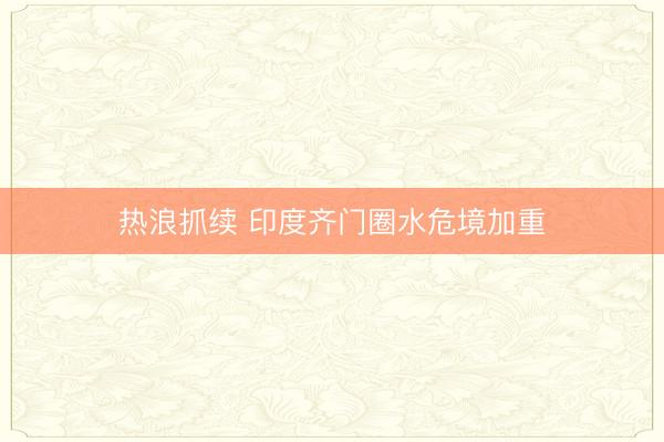 热浪抓续 印度齐门圈水危境加重