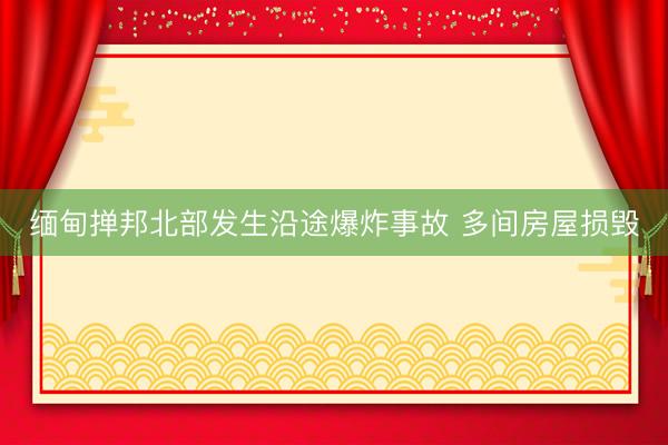 缅甸掸邦北部发生沿途爆炸事故 多间房屋损毁