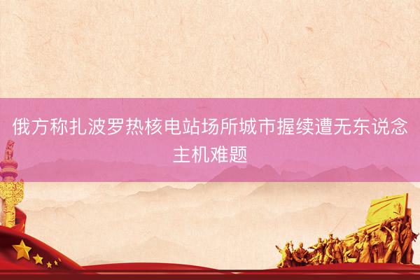俄方称扎波罗热核电站场所城市握续遭无东说念主机难题