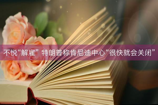不悦“解雇” 特朗普称肯尼迪中心“很快就会关闭”