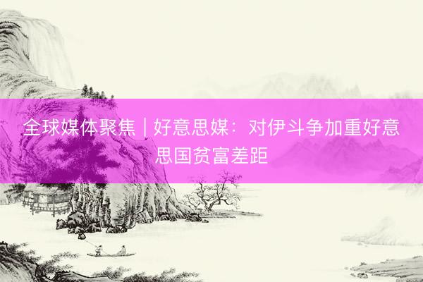 全球媒体聚焦 | 好意思媒：对伊斗争加重好意思国贫富差距