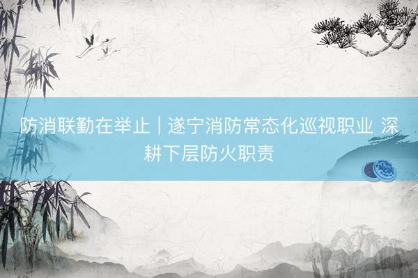 防消联勤在举止 | 遂宁消防常态化巡视职业 深耕下层防火职责