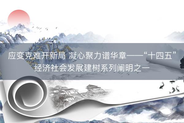 应变克难开新局 凝心聚力谱华章——“十四五”经济社会发展建树系列阐明之一
