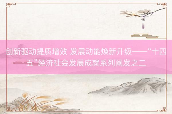 创新驱动提质增效 发展动能焕新升级——“十四五”经济社会发展成就系列阐发之二