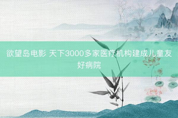 欲望岛电影 天下3000多家医疗机构建成儿童友好病院