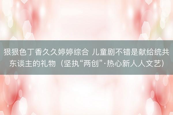 狠狠色丁香久久婷婷综合 儿童剧不错是献给统共东谈主的礼物（坚执“两创”·热心新人人文艺）
