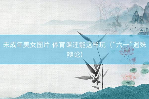 未成年美女图片 体育课还能这样玩（“六一”迥殊辩论）