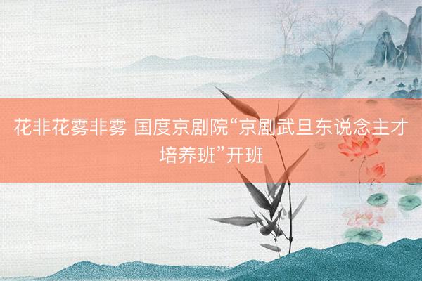 花非花雾非雾 国度京剧院“京剧武旦东说念主才培养班”开班