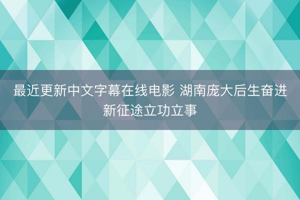 最近更新中文字幕在线电影 湖南庞大后生奋进新征途立功立事