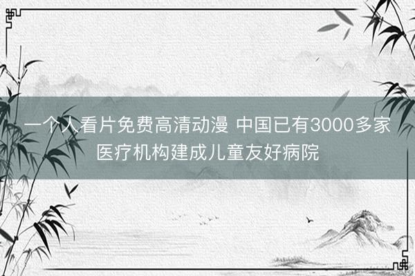 一个人看片免费高清动漫 中国已有3000多家医疗机构建成儿童友好病院