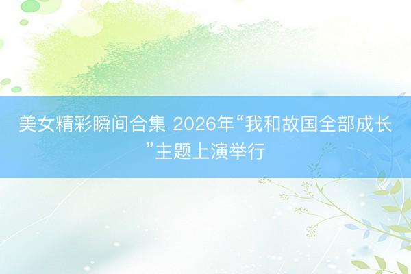 美女精彩瞬间合集 2026年“我和故国全部成长”主题上演举行