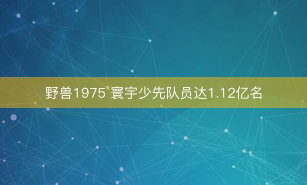 野兽1975 寰宇少先队员达1.12亿名