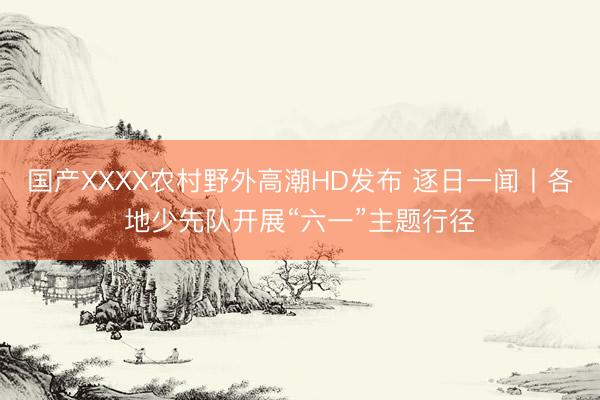 国产XXXX农村野外高潮HD发布 逐日一闻丨各地少先队开展“六一”主题行径