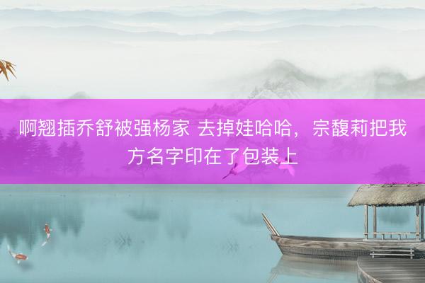 啊翘插乔舒被强杨家 去掉娃哈哈，宗馥莉把我方名字印在了包装上
