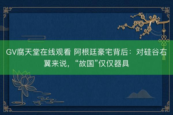 GV腐天堂在线观看 阿根廷豪宅背后：对硅谷右翼来说，“故国”仅仅器具