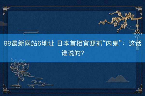 99最新网站6地址 日本首相官邸抓“内鬼”：这话谁说的？