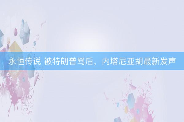 永恒传说 被特朗普骂后，内塔尼亚胡最新发声