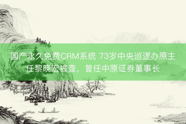 国产永久免费CRM系统 73岁中央巡逻办原主任黎晓宏被查，曾任中原证券董事长