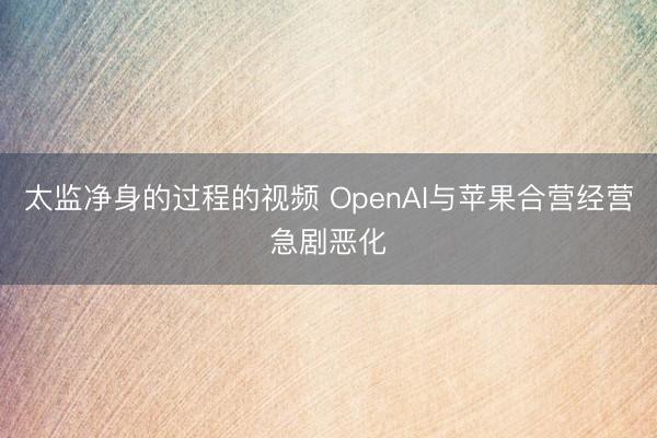太监净身的过程的视频 OpenAI与苹果合营经营急剧恶化